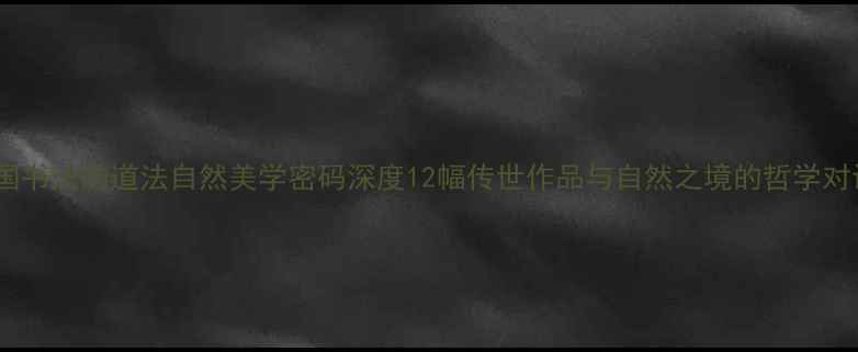 图片 ✨中国书法的道法自然美学密码深度12幅传世作品与自然之境的哲学对话📜1