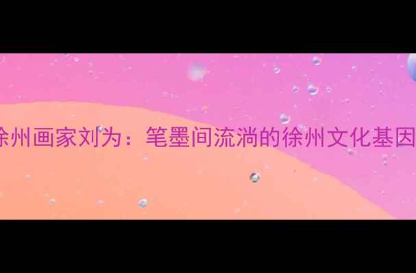 图片 ✨徐州画家刘为：笔墨间流淌的徐州文化基因✨2
