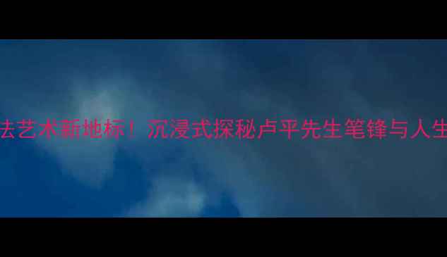 图片 上海书法艺术新地标！沉浸式探秘卢平先生笔锋与人生故事📜