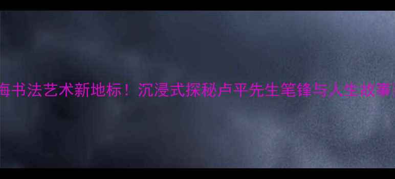 图片 上海书法艺术新地标！沉浸式探秘卢平先生笔锋与人生故事📜2