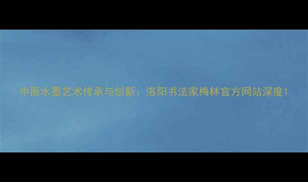 图片 中原水墨艺术传承与创新：洛阳书法家梅林官方网站深度1