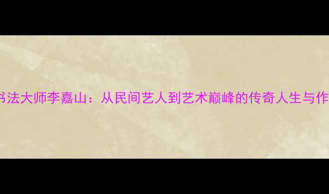 图片 中国书法大师李嘉山：从民间艺人到艺术巅峰的传奇人生与作品全1