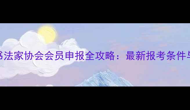 图片 中国书法家协会会员申报全攻略：最新报考条件与流程