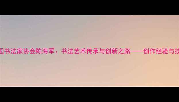 图片 中国书法家协会陈海军：书法艺术传承与创新之路——创作经验与技法