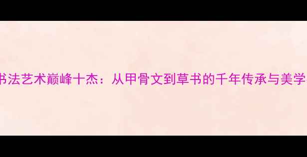 图片 中国书法艺术巅峰十杰：从甲骨文到草书的千年传承与美学密码1