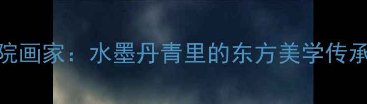 图片 中国山水画创作院画家：水墨丹青里的东方美学传承与当代创新实践