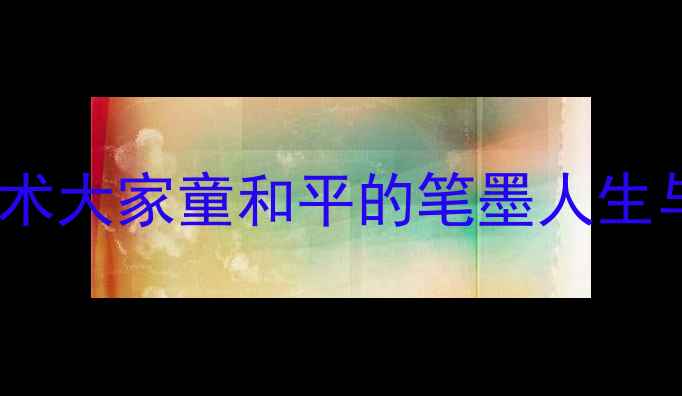 图片 中国当代书法艺术大家童和平的笔墨人生与艺术成就探析1