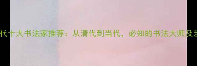 图片 中国近现代十大书法家推荐：从清代到当代，必知的书法大师及艺术风格2
