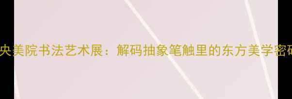 图片 中央美院书法艺术展：解码抽象笔触里的东方美学密码1