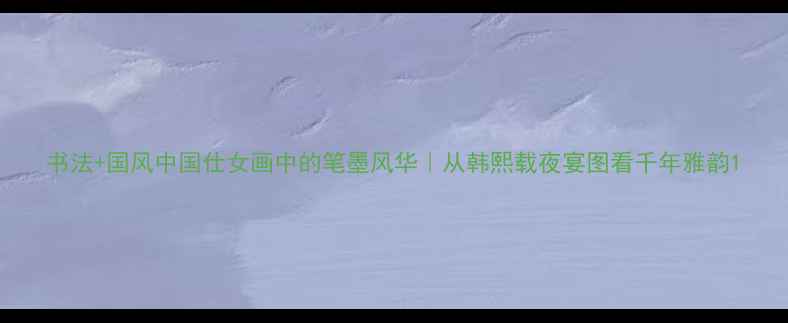 图片 书法+国风中国仕女画中的笔墨风华｜从韩熙载夜宴图看千年雅韵1