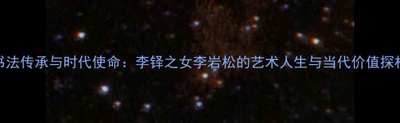 图片 书法传承与时代使命：李铎之女李岩松的艺术人生与当代价值探析
