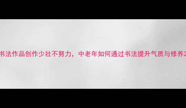 图片 书法作品创作少壮不努力，中老年如何通过书法提升气质与修养2