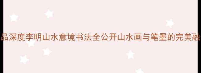 图片 书法作品深度李明山水意境书法全公开山水画与笔墨的完美融合指南