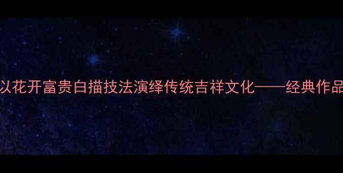 图片 书法名家如何以花开富贵白描技法演绎传统吉祥文化——经典作品中的艺术密码