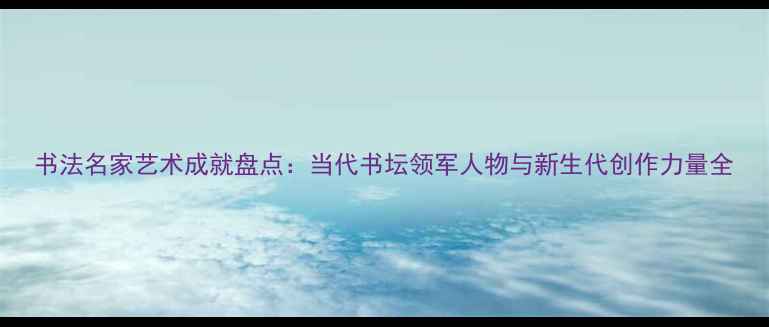 图片 书法名家艺术成就盘点：当代书坛领军人物与新生代创作力量全