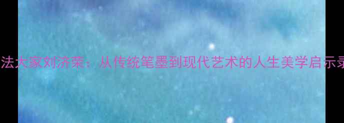 图片 书法大家刘济荣：从传统笔墨到现代艺术的人生美学启示录1