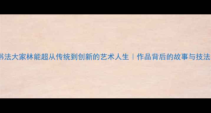 图片 书法大家林能超从传统到创新的艺术人生｜作品背后的故事与技法2