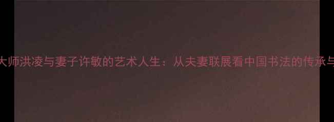 图片 书法大师洪凌与妻子许敏的艺术人生：从夫妻联展看中国书法的传承与创新