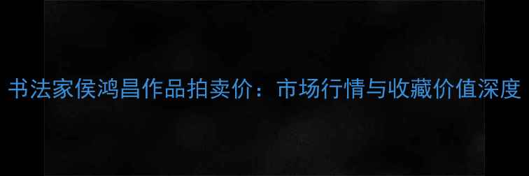 图片 书法家侯鸿昌作品拍卖价：市场行情与收藏价值深度