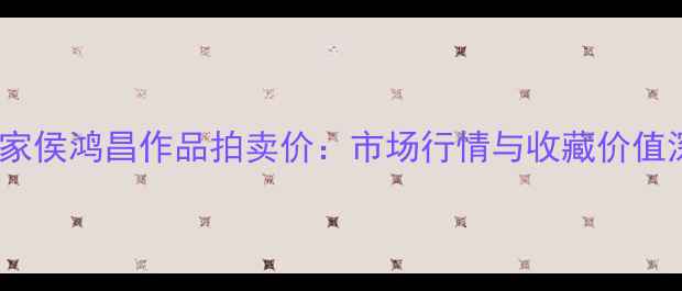 图片 书法家侯鸿昌作品拍卖价：市场行情与收藏价值深度1