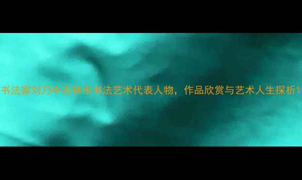 图片 书法家刘乃中吉林市书法艺术代表人物，作品欣赏与艺术人生探析1