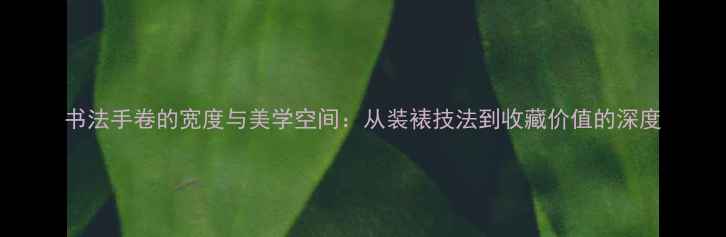 图片 书法手卷的宽度与美学空间：从装裱技法到收藏价值的深度