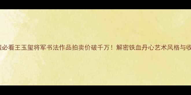 图片 书法收藏必看王玉玺将军书法作品拍卖价破千万！解密铁血丹心艺术风格与收藏价值1