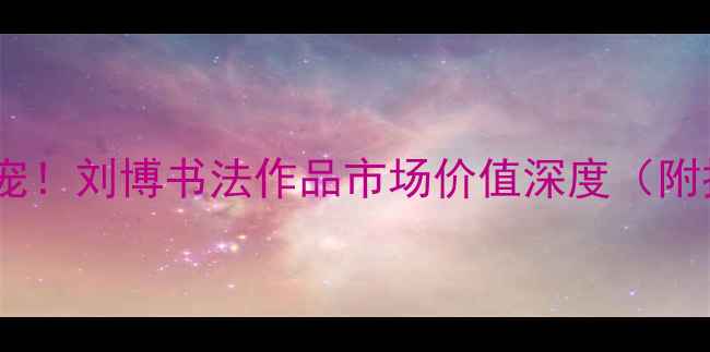 图片 书法收藏新宠！刘博书法作品市场价值深度（附投资指南）2