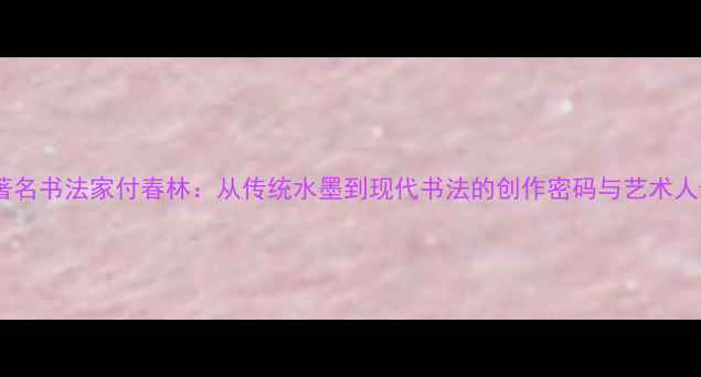 图片 书法教程著名书法家付春林：从传统水墨到现代书法的创作密码与艺术人生🖌️✨2