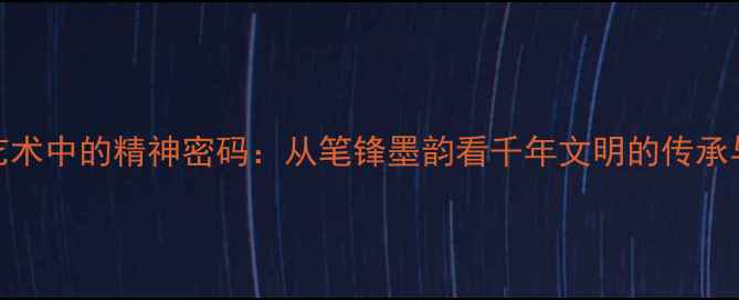 图片 书法艺术中的精神密码：从笔锋墨韵看千年文明的传承与表达