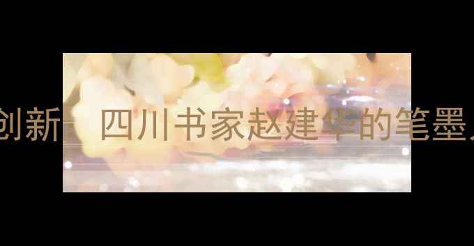 图片 书法艺术传承与创新：四川书家赵建华的笔墨人生与时代价值1
