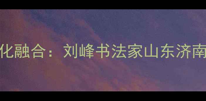 图片 书法艺术传承与地域文化融合：刘峰书法家山东济南的艺术实践与教学成果