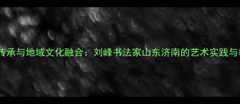 图片 书法艺术传承与地域文化融合：刘峰书法家山东济南的艺术实践与教学成果2