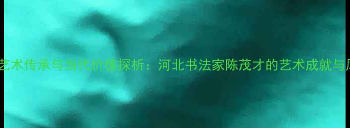 图片 书法艺术传承与当代价值探析：河北书法家陈茂才的艺术成就与风格1