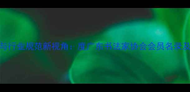 图片 书法艺术传承与行业规范新视角：度广东书法家协会会员名录及行业生态深度