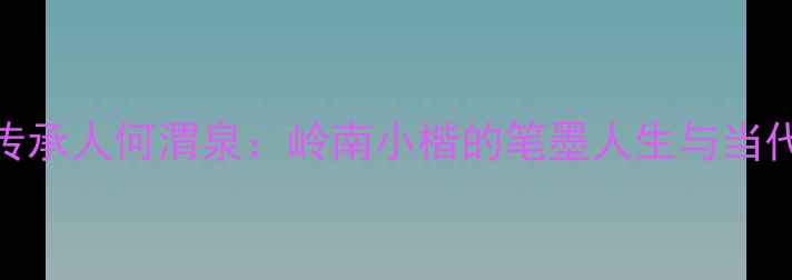 图片 书法艺术传承人何渭泉：岭南小楷的笔墨人生与当代艺术价值
