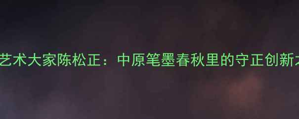 图片 书法艺术大家陈松正：中原笔墨春秋里的守正创新之路1