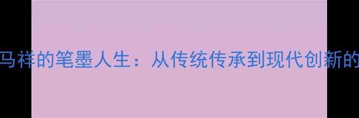 图片 书法艺术大家马祥的笔墨人生：从传统传承到现代创新的中国书法传奇