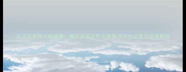 图片 书法艺术振兴新篇章：重庆荣昌区朸会雅集活动全记录与深度解读