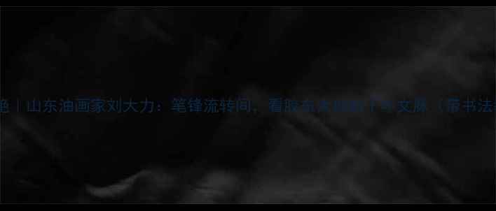 图片 书法跨界双绝｜山东油画家刘大力：笔锋流转间，看胶东大地的千年文脉（带书法教学干货）1