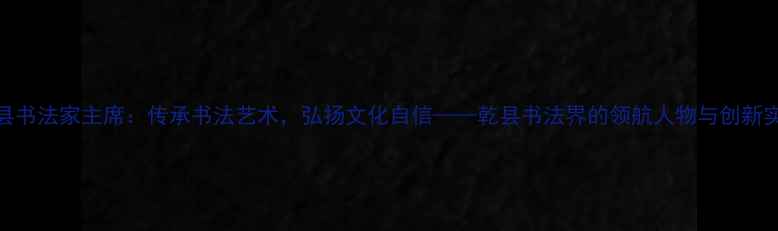 图片 乾县书法家主席：传承书法艺术，弘扬文化自信——乾县书法界的领航人物与创新实践