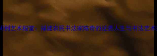 图片 从田间到艺术殿堂：福建农民书法家陈奇的逆袭人生与书法艺术探秘2