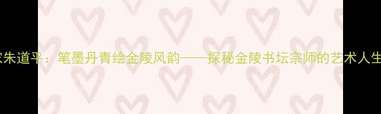 图片 南京书法名家朱道平：笔墨丹青绘金陵风韵——探秘金陵书坛宗师的艺术人生与作品赏析2