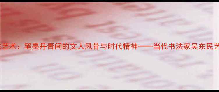 图片 吴东民书法艺术：笔墨丹青间的文人风骨与时代精神——当代书法家吴东民艺术成就全1