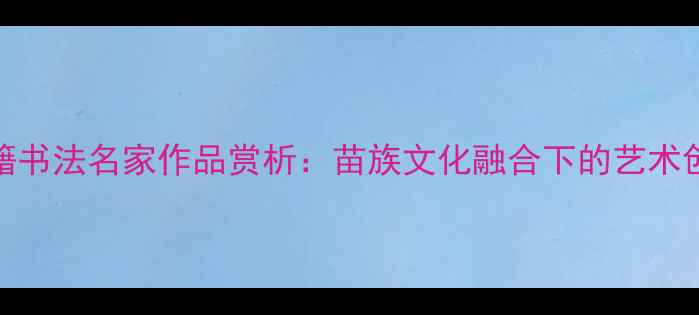 图片 四川彭水籍书法名家作品赏析：苗族文化融合下的艺术创新与传承