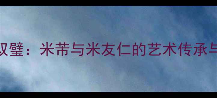 图片 宋代书法双璧：米芾与米友仁的艺术传承与审美突破