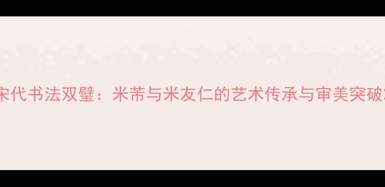图片 宋代书法双璧：米芾与米友仁的艺术传承与审美突破2