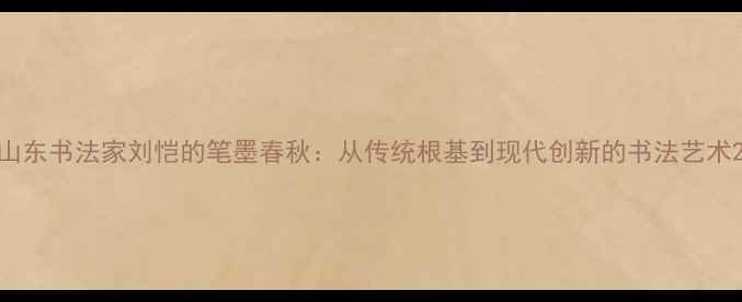 图片 山东书法家刘恺的笔墨春秋：从传统根基到现代创新的书法艺术2