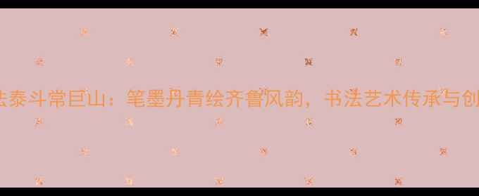 图片 山东书法泰斗常巨山：笔墨丹青绘齐鲁风韵，书法艺术传承与创新之路1