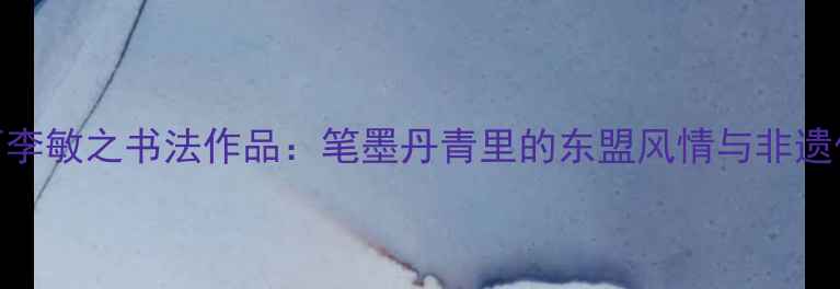 图片 广西李敏之书法作品：笔墨丹青里的东盟风情与非遗传承